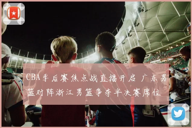 CBA季后赛焦点战直播开启 广东男篮对阵浙江男篮争夺半决赛席位