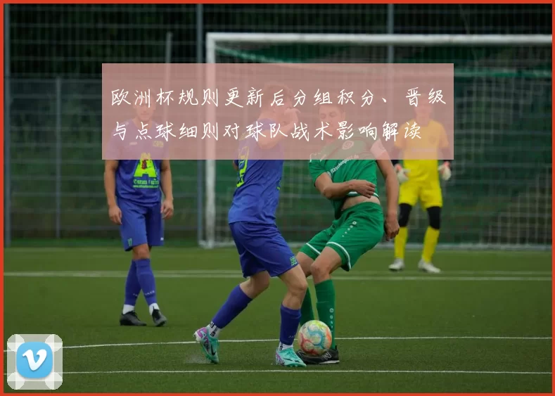 欧洲杯规则更新后分组积分、晋级与点球细则对球队战术影响解读