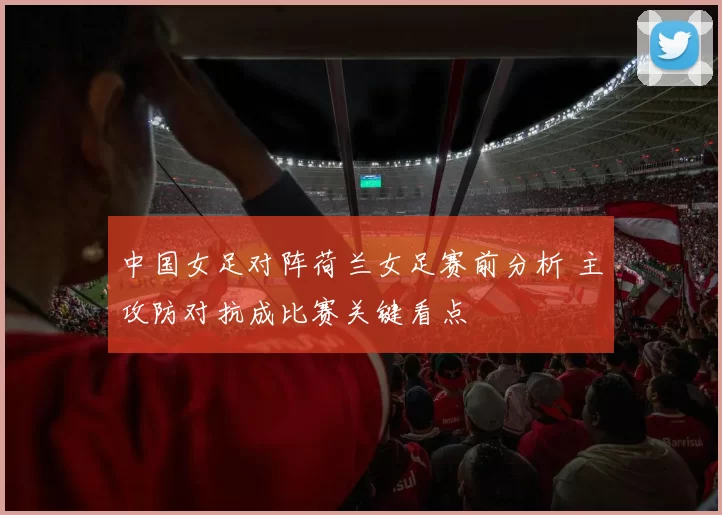 中国女足对阵荷兰女足赛前分析 主攻防对抗成比赛关键看点