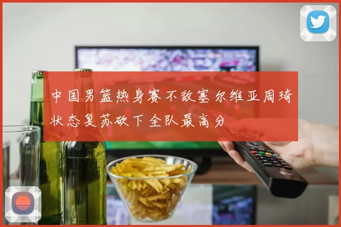 中国男篮热身赛不敌塞尔维亚周琦状态复苏砍下全队最高分