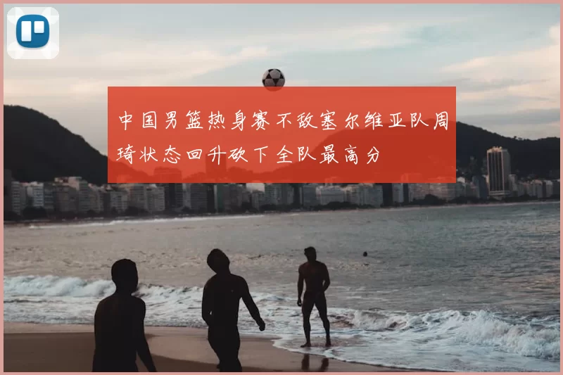 中国男篮热身赛不敌塞尔维亚队周琦状态回升砍下全队最高分