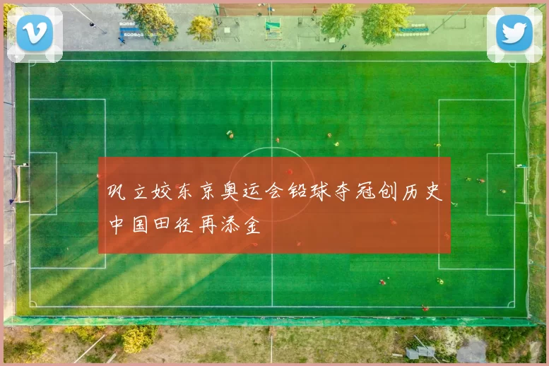 巩立姣东京奥运会铅球夺冠创历史中国田径再添金