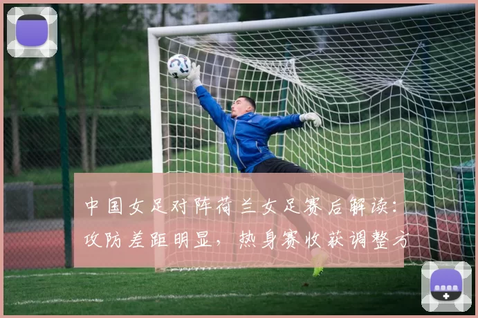中国女足对阵荷兰女足赛后解读:攻防差距明显,热身赛收获调整方向