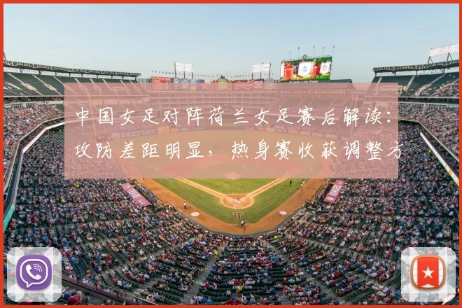 中国女足对阵荷兰女足赛后解读：攻防差距明显，热身赛收获调整方向