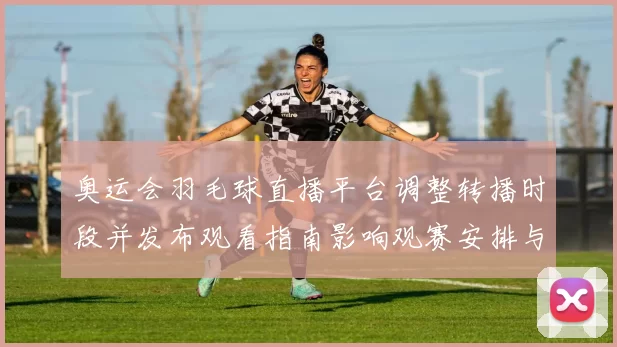 奥运会羽毛球直播平台调整转播时段并发布观看指南影响观赛安排与回看