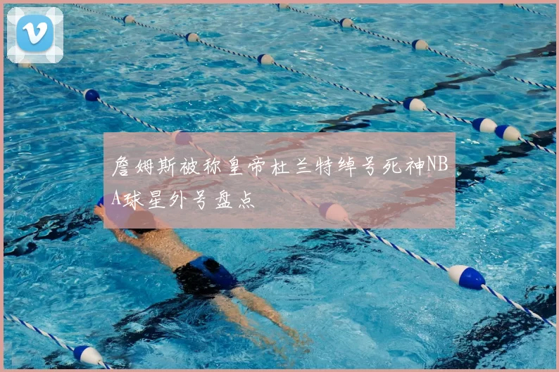 詹姆斯被称皇帝杜兰特绰号死神NBA球星外号盘点