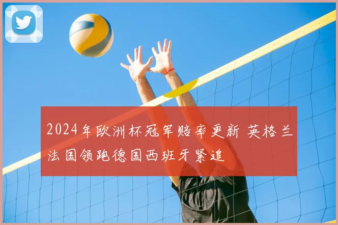 2024年欧洲杯冠军赔率更新 英格兰法国领跑德国西班牙紧追