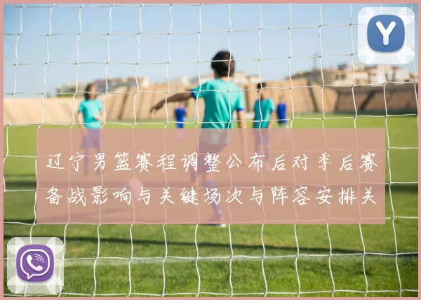 辽宁男篮赛程调整公布后对季后赛备战影响与关键场次与阵容安排关注