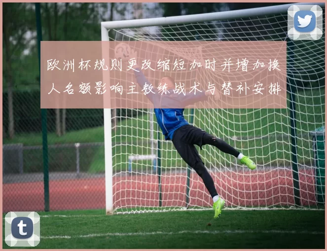 欧洲杯规则更改缩短加时并增加换人名额影响主教练战术与替补安排