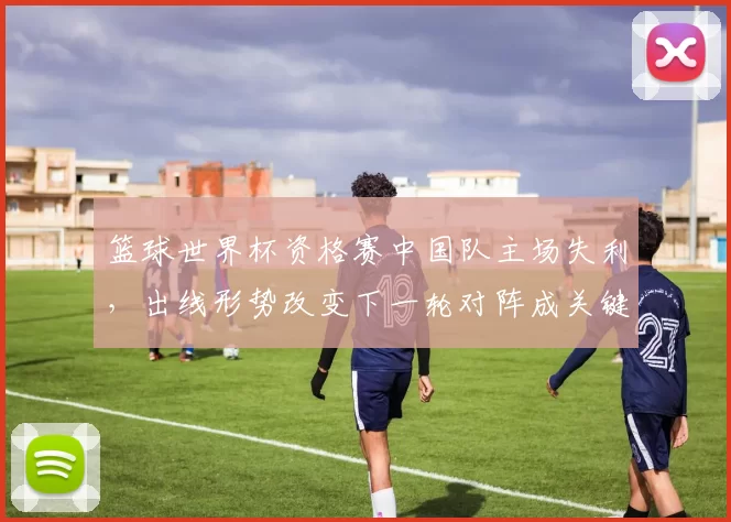 篮球世界杯资格赛中国队主场失利，出线形势改变下一轮对阵成关键