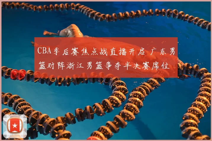 CBA季后赛焦点战直播开启 广东男篮对阵浙江男篮争夺半决赛席位