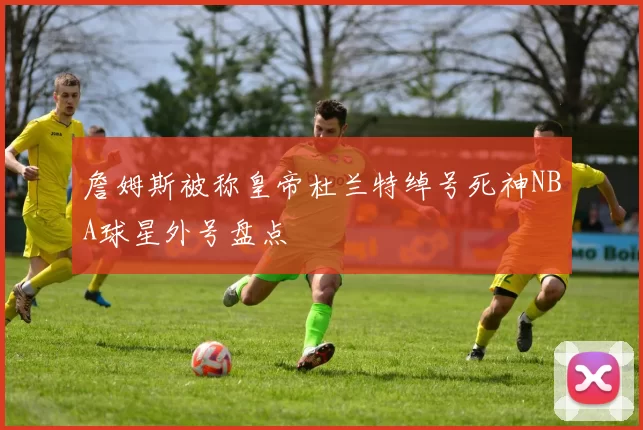 詹姆斯被称皇帝杜兰特绰号死神NBA球星外号盘点