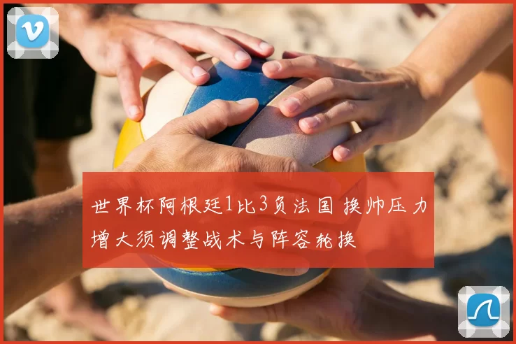 世界杯阿根廷1比3负法国 换帅压力增大须调整战术与阵容轮换