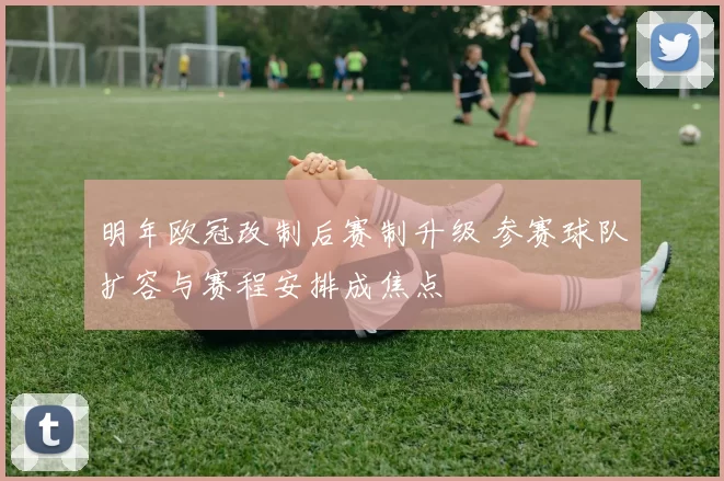 明年欧冠改制后赛制升级 参赛球队扩容与赛程安排成焦点