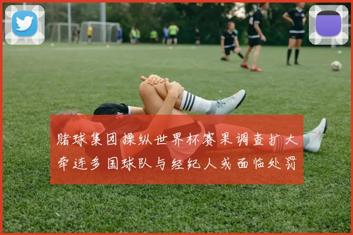 赌球集团操纵世界杯赛果调查扩大牵连多国球队与经纪人或面临处罚