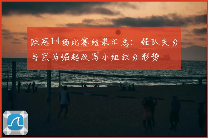 欧冠14场比赛结果汇总：强队失分与黑马崛起改写小组积分形势