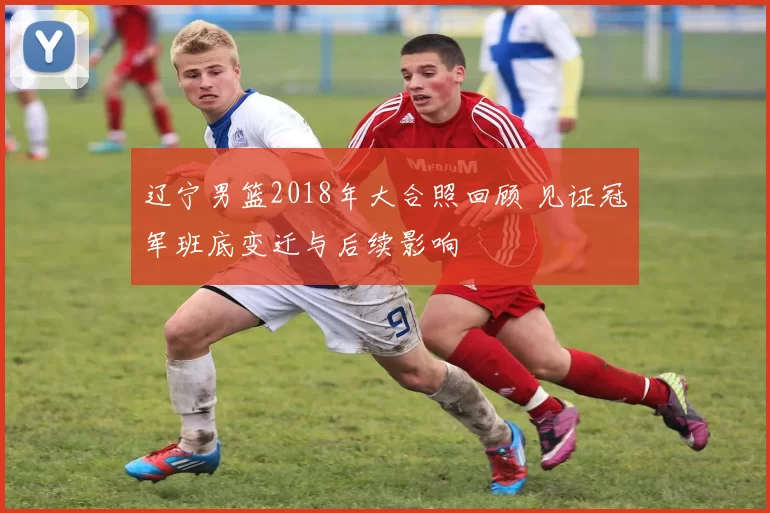 辽宁男篮2018年大合照回顾 见证冠军班底变迁与后续影响