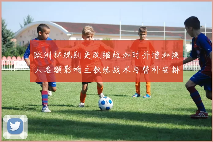欧洲杯规则更改缩短加时并增加换人名额影响主教练战术与替补安排