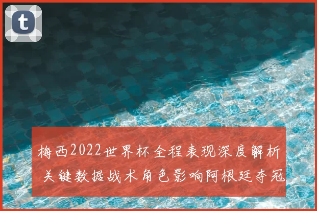 梅西2022世界杯全程表现深度解析 关键数据战术角色影响阿根廷夺冠