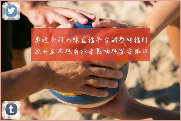 奥运会羽毛球直播平台调整转播时段并发布观看指南影响观赛安排与回看