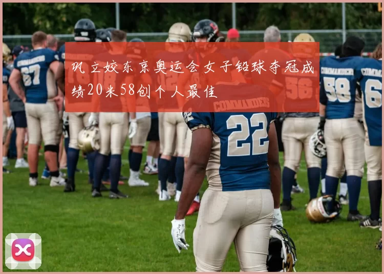 巩立姣东京奥运会女子铅球夺冠成绩20米58创个人最佳