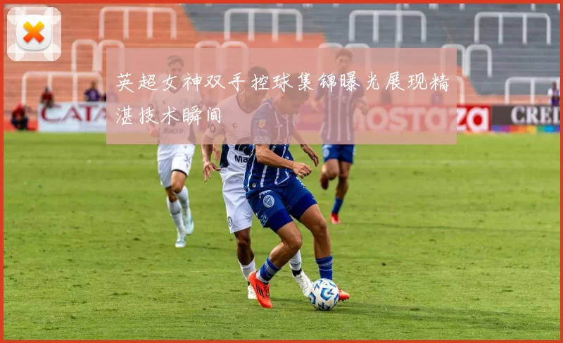 英超女神双手控球集锦曝光展现精湛技术瞬间