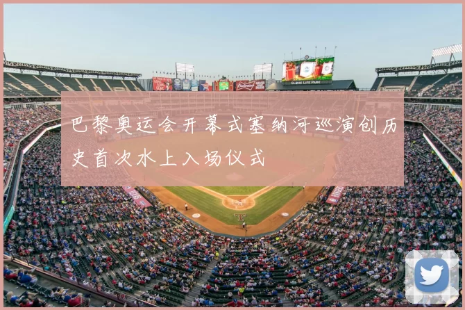 巴黎奥运会开幕式塞纳河巡演创历史首次水上入场仪式