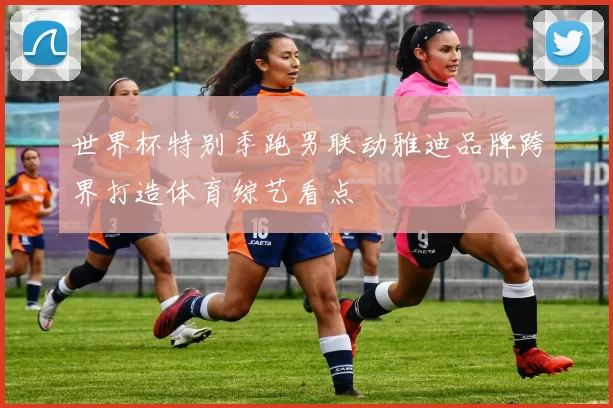 世界杯特别季跑男联动雅迪品牌跨界打造体育综艺看点