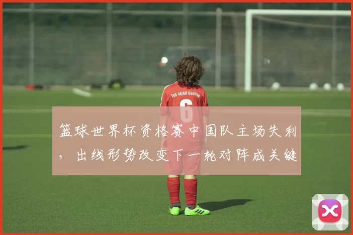 篮球世界杯资格赛中国队主场失利，出线形势改变下一轮对阵成关键
