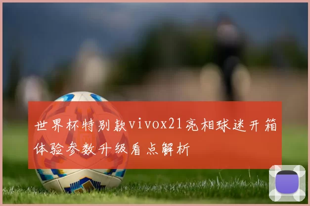 世界杯特别款vivox21亮相球迷开箱体验参数升级看点解析