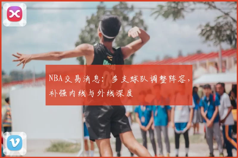 NBA交易消息:多支球队调整阵容,补强内线与外线深度