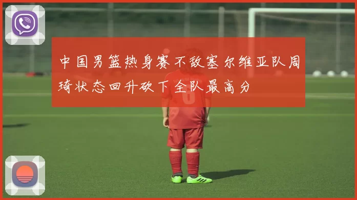 中国男篮热身赛不敌塞尔维亚队周琦状态回升砍下全队最高分