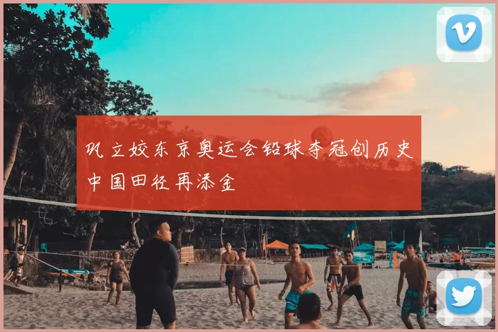 巩立姣东京奥运会铅球夺冠创历史中国田径再添金