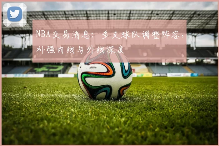 NBA交易消息：多支球队调整阵容，补强内线与外线深度