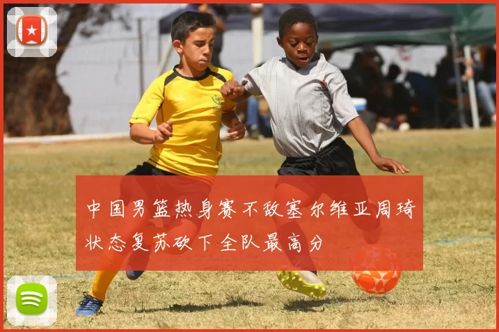 中国男篮热身赛不敌塞尔维亚周琦状态复苏砍下全队最高分