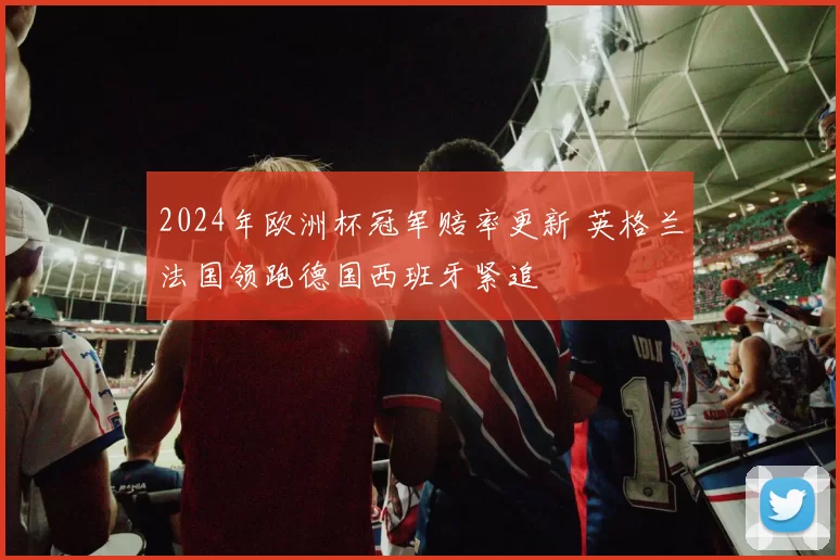 2024年欧洲杯冠军赔率更新 英格兰法国领跑德国西班牙紧追